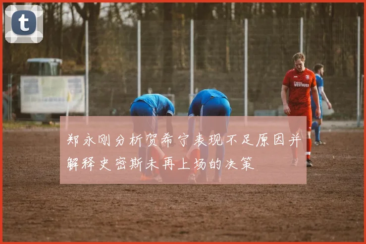 郑永刚分析贺希宁表现不足原因并解释史密斯未再上场的决策