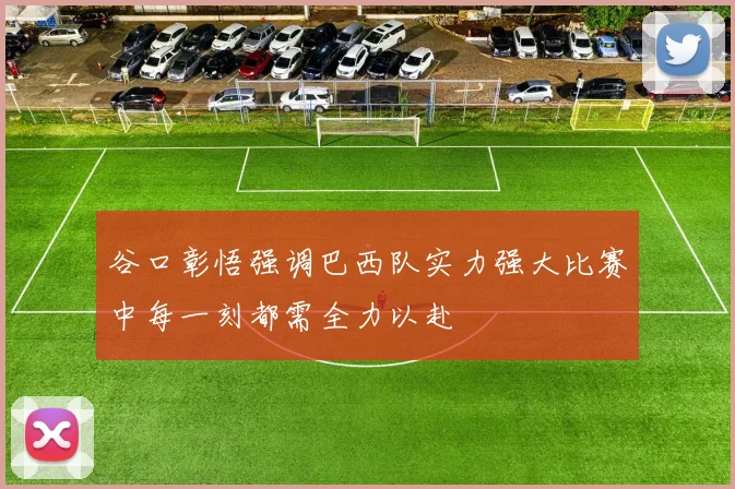 谷口彰悟强调巴西队实力强大比赛中每一刻都需全力以赴