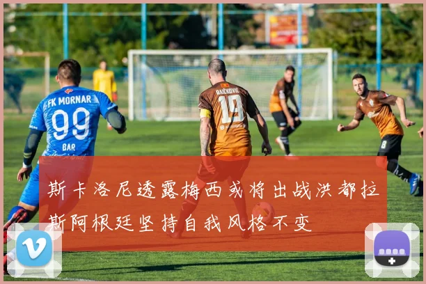 斯卡洛尼透露梅西或将出战洪都拉斯阿根廷坚持自我风格不变