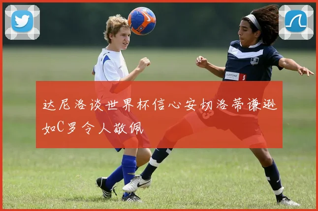 达尼洛谈世界杯信心安切洛蒂谦逊如C罗令人敬佩