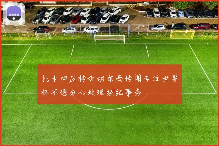 扎卡回应转会切尔西传闻专注世界杯不想分心处理经纪事务