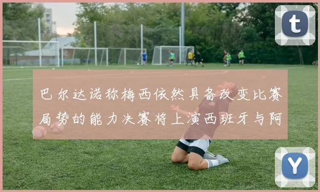 巴尔达诺称梅西依然具备改变比赛局势的能力决赛将上演西班牙与阿根廷对决