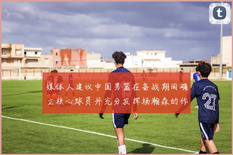 媒体人建议中国男篮在备战期间确立核心球员并充分发挥杨瀚森的作用