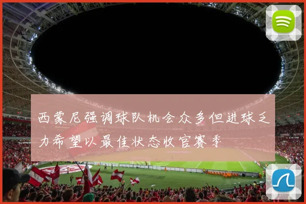西蒙尼强调球队机会众多但进球乏力希望以最佳状态收官赛季