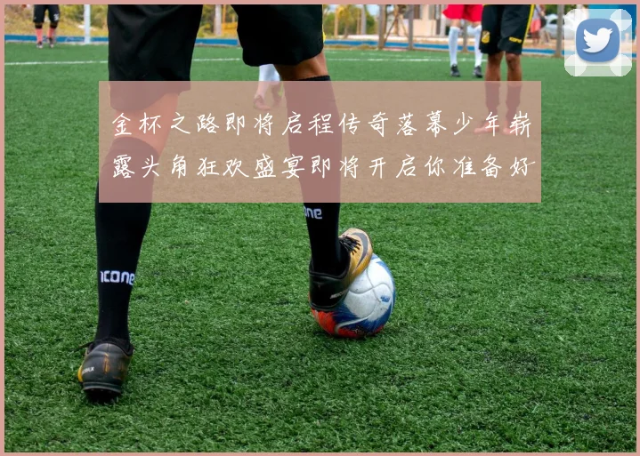 金杯之路即将启程传奇落幕少年崭露头角狂欢盛宴即将开启你准备好了吗