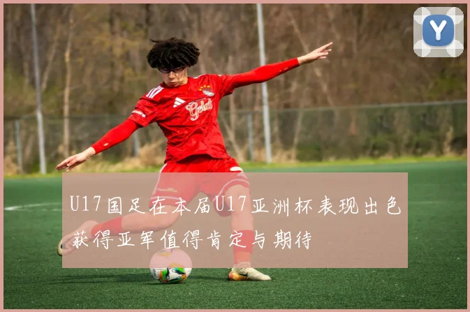 U17国足在本届U17亚洲杯表现出色获得亚军值得肯定与期待