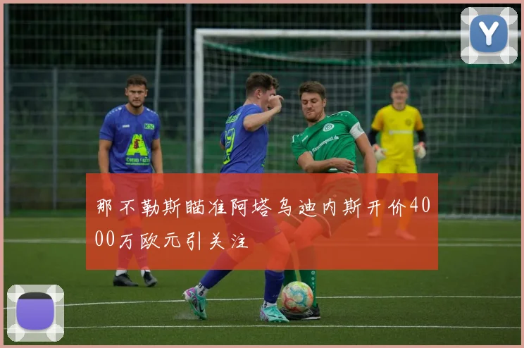 那不勒斯瞄准阿塔乌迪内斯开价4000万欧元引关注