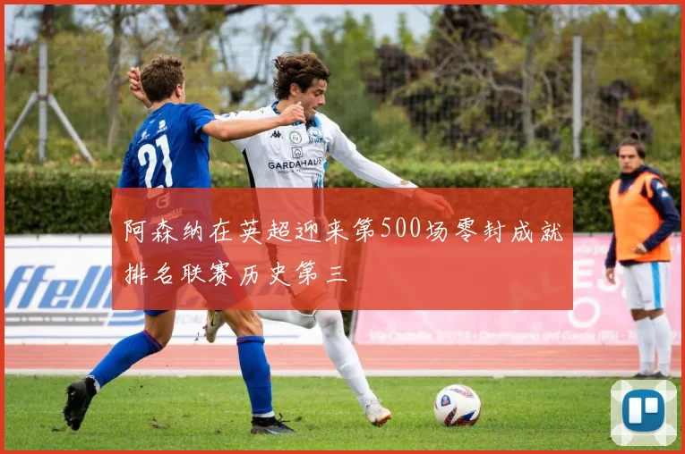 阿森纳在英超迎来第500场零封成就排名联赛历史第三