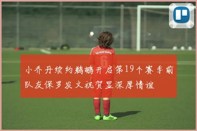 小乔丹续约鹈鹕开启第19个赛季前队友保罗发文祝贺显深厚情谊