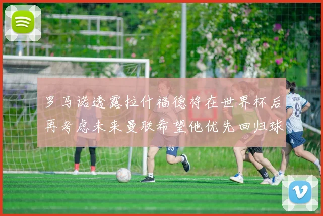 罗马诺透露拉什福德将在世界杯后再考虑未来曼联希望他优先回归球队
