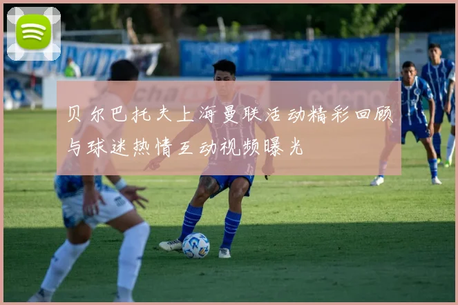 贝尔巴托夫上海曼联活动精彩回顾与球迷热情互动视频曝光