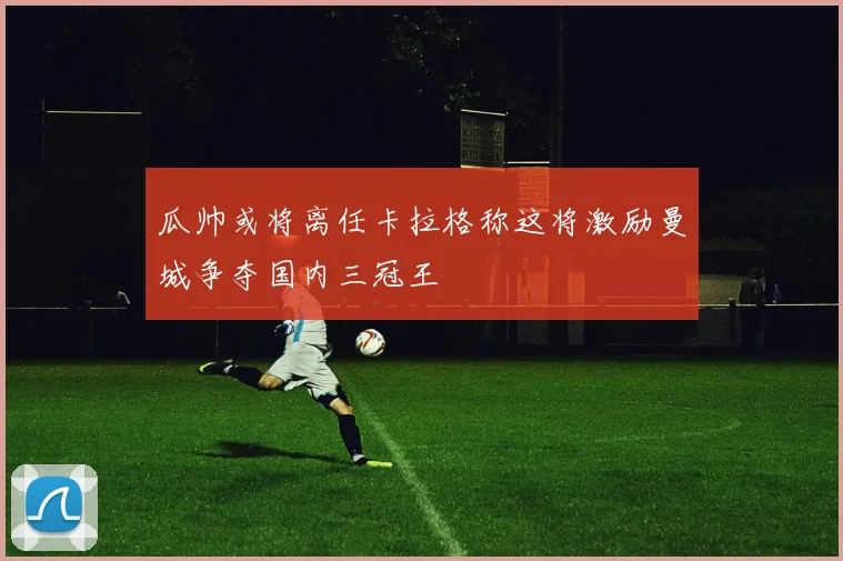 瓜帅或将离任卡拉格称这将激励曼城争夺国内三冠王