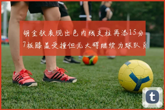 胡金秋表现出色内线支柱再添15分7板膝盖受撞但无大碍继续为球队贡献力量