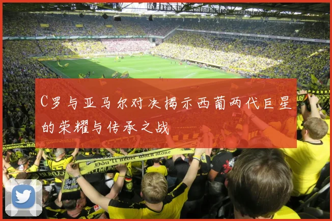 C罗与亚马尔对决揭示西葡两代巨星的荣耀与传承之战